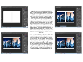 I began by finding a template of a DVD case which
works as a basis for the entire experiment, from there
added a city landscape that continues around to the
back of the case. I did this because it is a common
design choice for home releases to have the design be
continued around the entire case, this makes the
design more consistent and nicer to view from the
perspective of a viewer. I achieved this by cropping the
images into halves to give the illusion that the designs
continued. As this is an experiment I didn’t go too in-
depth with what colours I chose but I did keep in line
with my original mood board which contained a lot of
blues which reflect the initial mood of the film and is
easy on the eyes, this is more likely to entice them to
pick the DVD up amongst the rest of the ones on the
shelves, this design style will be adopted into my final
project as it works effectively and has been for many
years now.
I then moved on to building up the design of the DVD
case with the spine art which shows the film title in a
clear and recognisable way, on the spine of the case.
The red contrasts well with the black background and
allows it to stand out more. Although does seem out of
place with the rest of the design and slightly takes
away from it so for my final project I will be adopting
the style of having the front and back design continue
around the entire product. I also used a DVD logo (to
signify that it is a DVD and not a Blu-Ray) and BBFC
certificate (to show what age the film is appropriate
for) which is on every DVD case sold within the UK.
 
