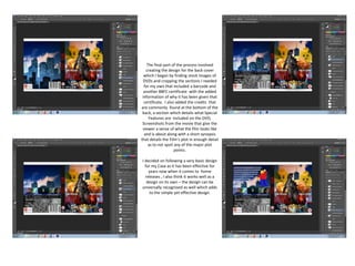 The final part of the process involved
creating the design for the back cover
which I began by finding stock images of
DVDs and cropping the sections I needed
for my own that included a barcode and
another BBFC certificate with the added
information of why it has been given that
certificate. I also added the credits that
are commonly found at the bottom of the
back, a section which details what Special
Features are included on the DVD,
Screenshots from the movie that give the
viewer a sense of what the film looks like
and is about along with a short synopsis
that details the Film’s plot in enough detail
as to not spoil any of the major plot
points.
I decided on following a very basic design
for my Case as it has been effective for
years now when it comes to home
releases , I also think it works well as a
design on its own – the design can be
universally recognised as well which adds
to the simple yet effective design.
 