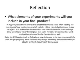 Reflection
• What elements of your experiments will you
include in your final product?
In my final product I will carry over a lot of the techniques I used when creating the
experimental stop motion movie which includes editing each individual image to add
the effects as it makes them easier to cross over to each scene due to each change
being specific and easier to mange on that scale. The same programs will be used,
mainly Photoshop and Adobe Premiere Pro as well.
As for the DVD design, I will be following a very similar one to the experiments with the
nack design specifically whilst the front may change depending on how I choose to go
about it as I think it could easily be improved
 