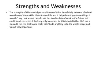 Strengths and Weaknesses
• The strengths of this tutorial personally weren't that beneficially in terms of when I
would any of these skills. I learnt new skills and it helped me try out new things. I
wouldn’t say I see where I would use this in other bits of work in the future but I
could stand corrected. I think my only weakness for this tutorial is that I left out a
step add the end that to me really didn’t add anything in to the whole image and
wasn’t very important.
 