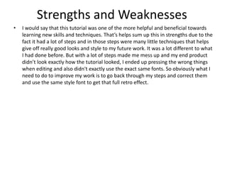 Strengths and Weaknesses
• I would say that this tutorial was one of the more helpful and beneficial towards
learning new skills and techniques. That’s helps sum up this in strengths due to the
fact it had a lot of steps and in those steps were many little techniques that helps
give off really good looks and style to my future work. It was a lot different to what
I had done before. But with a lot of steps made me mess up and my end product
didn’t look exactly how the tutorial looked, I ended up pressing the wrong things
when editing and also didn't exactly use the exact same fonts. So obviously what I
need to do to improve my work is to go back through my steps and correct them
and use the same style font to get that full retro effect.
 