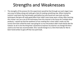 Strengths and Weaknesses
• The strengths of the process for this experiment would be that through out each stage it was
very easy to follow along and really get a feel of creating something new. When trying this
tutorial I used tools that had already used before but also found out new tools and new
techniques that give off really good effect that I didn’t even know were a thing. After learning
this I know I can use a lot of the techniques from this tutorial in the future for multiple other
products. I would say that the weakness of me creating this is that I didn’t really use the
correct font that suited the look I was going for so my end product didn’t look exactly like the
tutorial. So all in one the thing that I would do to improve my tutorial is to change the font I
used to one that was recommended. One I would change to is a font that looks for like its
been hand written to give off that nice paint look.
 