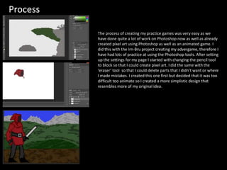 Process
The process of creating my practice games was very easy as we
have done quite a lot of work on Photoshop now as well as already
created pixel art using Photoshop as well as an animated game. I
did this with the Irn-Bru project creating my advergame, therefore I
have had lots of practice at using the Photoshop tools. After setting
up the settings for my page I started with changing the pencil tool
to block so that I could create pixel art. I did the same with the
‘eraser’ tool so that I could delete parts that I didn’t want or where
I made mistakes. I created this one first but decided that it was too
difficult too animate so I created a more simplistic design that
resembles more of my original idea.
 