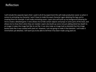 Reflection
I will include the separate layers that I used in all of my experiment this will make production easier as when it
comes to animating my character I won’t have to make the exact character again deleting the legs and re
creating them for example. It will make animating easier. Layers also will build up my background allowing for
me to create a detailed game. It also allows me to hide certain objects and props in some parts of the level, and
allows me to show them when they are needed. Layers also build up scene not just adding detail but depth to
an image it makes the image feel like its not flat. It can also make an image look so detailed that the image
barely looks like it was created with pixel art. However, I am not going to make it that detailed. I will make it
minimalistic yet detailed, I still want you to be able to tell that it has been made using pixel art.
 