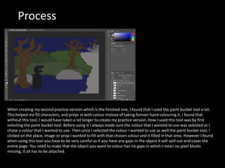Process
When creating my second practice version which is the finished one, I found that I used the paint bucket tool a lot.
This helped me fill characters, and props in with colour instead of taking forever hand colouring it. I found that
without this tool, I would have taken a lot longer to create my practice version. How I used this tool was by first
selecting the paint bucket tool. Before using it I always made sure the colour that I wanted to use was selected or I
chose a colour that I wanted to use. Then once I selected the colour I wanted to use as well the paint bucket tool, I
clicked on the place, image or prop I wanted to fill with that chosen colour and it filled in that area. However I found
when using this tool you have to be very careful as if you have any gaps in the object it will spill out and cover the
entire page. You need to make that the object you want to colour has no gaps in which I mean no pixel blocks
missing, it all has to be attached.
 