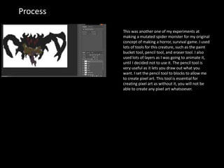 Process
This was another one of my experiments at
making a mutated spider monster for my original
concept of making a horror, survival game. I used
lots of tools for this creature, such as the paint
bucket tool, pencil tool, and eraser tool. I also
used lots of layers as I was going to animate it,
until I decided not to use it. The pencil tool is
very useful as it lets you draw out what you
want. I set the pencil tool to blocks to allow me
to create pixel art. This tool is essential for
creating pixel art as without it, you will not be
able to create any pixel art whatsoever.
 