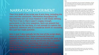 NARRATION EXPERIMENT
Then first draft of my script was 8 acts long, including the
intro and the conclusion. Information throughout the
documentary isn't an issue however it still needs refining.
The first it has is that it wasn't snappy enough,
particularly in the intro sequence, facts are present but
they drag out for too long, it's not enough to capture the
audiences attention and so it would be worth re-recording
this part but made punchier.
Acts 2 and 3 also typically let the rest of the script down,
terms of research that I have conducted these are
probably the two areas that come up lacking the most. In
addition to this I have already performed more research
about other areas of psychology that are far more
interesting than what I have already written, therefore I
think the best thing to do would be to go back and re-
draft act 2 and 3.
The conclusion I drafted was also too brief, in addition to
 