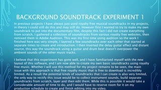 BACKGROUND SOUNDTRACK EXPERIMENT 1
In previous projects I have always just used royalty free musical soundtracks in my projects,
in theory I could still do this and may still do. However first I wanted to try to make my own
soundtrack to put into the documentary film, despite this fact I did not create everything
from scratch, I gathered a collection of soundtracks from various royalty free websites, then
remixed them in Adobe Audition. This was my first time using audition so the work I
finished here was very simple, I layered a few soundtracks over each other that started at
separate times to create and introduction. I then inserted the delay guitar effect and distant
source, this way the soundtrack using a guitar and drum beat doesn't overpower the
ambient sounds of the other music tracks.
I believe that this experiment has gone well, and I have familiarised myself with the new
layout of this software, and I am now able to create my own basic soundtracks using royalty
free music. Whether I will use this method for my project remains to be seen, the main
issue with this approach is that free royalty music that is free to download is incredibly
limited. As a result the potential kinds of soundtracks that I can create is also very limited,
the only way to rectify this issue would be to collect instrument sounds, build separate
soundtracks from scratch, layer and then edit them. While this is possible it would take a
considerable amount of time to do, and I would have to reserve room for it on my
production schedule to create and finish editing into my video.
 