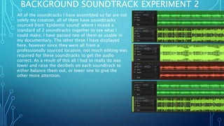 BACKGROUND SOUNDTRACK EXPERIMENT 2
All of the soundtracks I have assembled so far are not
solely my creation, all of them have soundtracks
sourced from 'Epidemic sound' where I mixed a
standard of 2 soundtracks together to see what I
could make, I have passed two of them as usable in
my documentary. The other three I have displayed
here, however since they were all from a
professionally sourced location, not much editing was
required for these soundtracks to get the audio
correct. As a result of this all I had to really do was
lower and raise the decibels on each soundtrack to
either balance them out, or lower one to give the
other more attention.
 