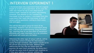 INTERVIEW EXPERIMENT 1
I shortened down this experiment from it's original
length as it isn't a full experiment. At it's core this
video was meant for me to test what kind of
camera angle I wanted to use when interviewing
someone, and whether or not I wanted the
interviewer to be on camera. I concluded from this
experiment that I want the interviewer to be off
camera asking questions, cutting to them every
now and again.
This will be the typical setup for most of my
interviews, however I am yet to experiment doing
this, I will also be experimenting using the boom
mic. Learning how to use that piece of equipment
efficiently will make interviews run a lot smoother,
and sound will come out a lot better.
Otherwise the other type of setup I will do, will be
to setup the context of what the interviewee is
saying through narration, after which I would cut to
the person discussing the topic. Without them
addressing the fact that we asked them the
question we want them answering. By doing this I
will get the same kind of reaction and response as
if they were talking to a person, without the
 