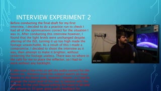 INTERVIEW EXPERIMENT 2
Before conducting the final draft for my first
interview, I decided to do a practice run to check I
had all of the optimisations correct for the situation I
was in. After conducting this interview however, I
found that the light levels were unchanged despite
altering of the ISO, turning it up too high made the
footage unwatchable. As a result of this I made a
compromise, I decided to shoot the interview as it
was, then attempt to make it brighter, without
rendering the footage useless. There was no where in
the café for me to place the reflector, so I had to
work without any backlight.
It also took a few tries to get the audio correct for the
boom mic. Distance from the subject wasn't an issue
thanks to the boom pole, however volume, as I had to
arrange the input level of the mic to balance with the
volume. In the end I found setting the input to 80 and
the volume to 50 gave good audio feedback for
 