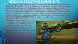 VIDEOGAME FOOTAGE EXPERIMENTS
At first I thought that gathering footage for the videogame portion of my project would be
the simple part, however I quickly realised it was anything but. The main problem I had was
performance issues, due to the fact I was recording on my laptop, and recording the
videogame footage while playing it put a huge tax on the system, as it had to render so
much as once, in addition to this games such as Fallout 4 (the one in the screenshot below)
is what is classed as an 'open world' game, this means that the game has to be constantly
rendering new terrain so you have somewhere to go, which puts even greater strain on the
system. It was because of this that realised capturing useable footage of game like Skyrim,Fallout and the Witcher, was going to be
difficult to do because of the
specifications on my laptop. A way I went
about finding a solution to this issue was
by finding a way to limit how much the
world had to render, there were two
ways I went about doing this, the first I
would only record in indoor areas,
thereby limiting how much the game can
load as buildings are treated as their
own interior cells and are seperated from
the rest of the world. The second way
was by only recording in weather like
you see onscreen, this limits how much
the player can see, and therefore how
much the world has to load, a feature
 