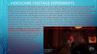 VIDEOGAME FOOTAGE EXPERIMENTS
Moving on from this I switched to games that aren't open world and are more linear in their world
design, this led me to games such as Metro, Portal and Prey. Which in turn would lead to less
stress on my system as it was also trying to record, however switching to these games also opened
it's own can of worms. Games like these aren't open world, this means that the developers can
spend a lot more time and budget working on the finer details, for instance the Typhon (the aliens
from Prey which you can see below) are incredibly detailed character models with many animations
and both for attacks and simple movement of their body mass. This is something that can be
noticed with any linear games, typically more detail can be put into them. (with a few notable
exceptions) This means that an equal level of strain can still be put on the system when recording,
however I found a solution to this problem too, in the games options there a presets for how high
graphics settings are. This just means you can select how good the game will look in general while
you play it, I discovered that putting the
Graphics settings on low, put far less
strain on my system while also still
having graphics acceptable enough to
use in my film. Then however there are
other issues to account for when
recording footage, games are
incredibly difficult to make that
require a large, skilled team to do so
successfully. Despite this being the
case no game is ironed out perfectly
upon it's launch and indeed further
still into the games life time.
 