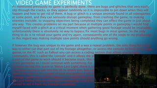 VIDEO GAME EXPERIMENTSAs mentioned previously no game is perfectly done, there are bugs and glitches that very easily
slip through the cracks, as they appear randomly so it is impossible to pin down when they will
happen and how to get rid of them. A bug or glitch is a unique anomaly found in all videogames
at some point, and they can seriously disrupt gameplay, from crashing the game, to making
enemies invisible, to stopping objectives being completed they can effect the game in just about
any way. This creates problems on my part because at multiple points in gameplay I would find
myself faced with a glitch at a critical moment when gathering good footage would be invaluable,
unfortunately there is absolutely no way to bypass/fix most bugs in most games. So the only
thing to do is to reload your game and try again, consequently one of the steps to my production
in this regard was making multiple save points should anything go wrong.
If however the bug was unique to my game and a was a repeat problem, the only thing for to do
was to either cut that part out of my footage altogether, or access the console to force it. In some
games on the PC such as Fallout you can access a coding section that allows you to input
commands, this is called the 'console' and it allows the player to input certain commands to force
a part of the game to work should it become stuck, this is a feature I had to use at a few points
in my gameplay so I could continue with something. For
Instance during this scene in 'Metro Last Light' there is supposed to be
A monster trying to get into the lift to attack you, but your character
Slams the door on it a couple of time and pushes it off. However in the
Footage I gathered it didn't appear so it looked like my character
Was just hitting thin air, this wasn't something I could fix so I was
Forced to cut it from my footage completely.
 