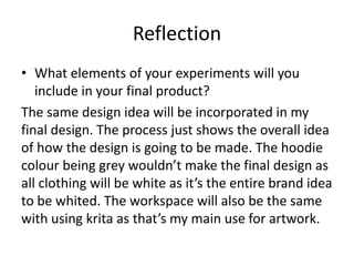 Reflection
• What elements of your experiments will you
include in your final product?
The same design idea will be incorporated in my
final design. The process just shows the overall idea
of how the design is going to be made. The hoodie
colour being grey wouldn’t make the final design as
all clothing will be white as it’s the entire brand idea
to be whited. The workspace will also be the same
with using krita as that’s my main use for artwork.
 