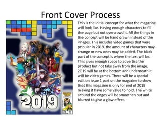 Front Cover Process
This is the initial concept for what the magazine
will look like. Having enough characters to fill
the page but not overcrowd it. All the things in
the concept will be hand drawn instead of the
images. This includes video games that were
popular in 2019. the amount of characters may
change or new ones may be added. The black
part of the concept is where the text will be.
This gives enough space to advertise the
product but not take away from the image.
2019 will be at the bottom and underneath it
will be video games. There will be a special
edition issue 1 part on the magazine to show
that this magazine is only for end of 2019
making it have some value to hold. The white
around the edges will be smoothen out and
blurred to give a glow effect.
 