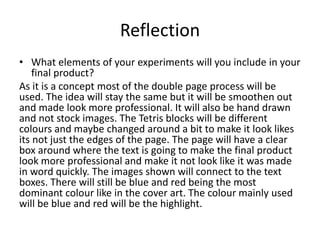 Reflection
• What elements of your experiments will you include in your
final product?
As it is a concept most of the double page process will be
used. The idea will stay the same but it will be smoothen out
and made look more professional. It will also be hand drawn
and not stock images. The Tetris blocks will be different
colours and maybe changed around a bit to make it look likes
its not just the edges of the page. The page will have a clear
box around where the text is going to make the final product
look more professional and make it not look like it was made
in word quickly. The images shown will connect to the text
boxes. There will still be blue and red being the most
dominant colour like in the cover art. The colour mainly used
will be blue and red will be the highlight.
 