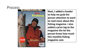 Process
Next, I added a header
to help me grab the
person attention to want
to read more about this
fishing magazine. I also
added a price tag to the
magazine the let the
person know how much
this monthly fishing
magazine cost.
 