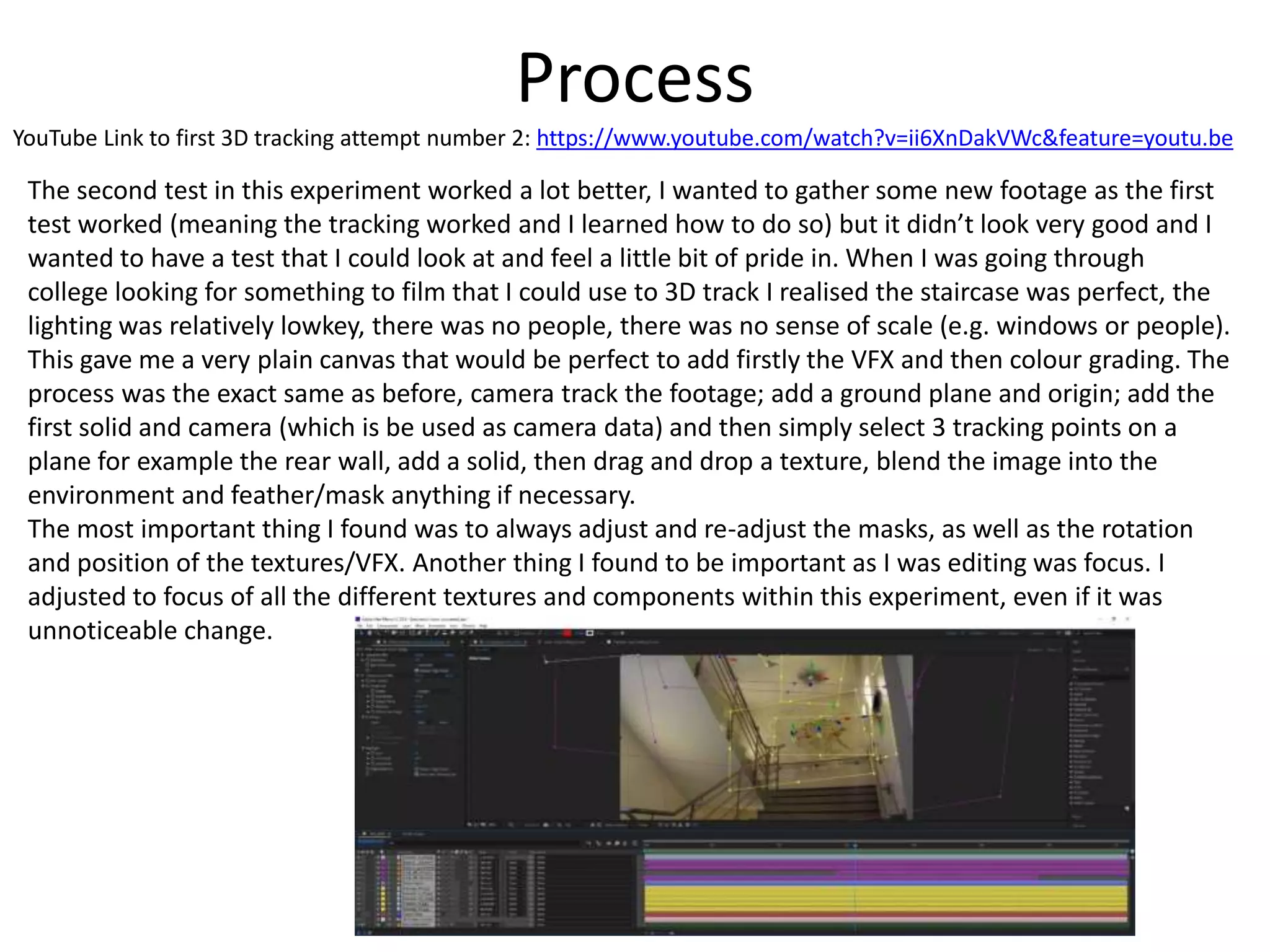 Process
YouTube Link to first 3D tracking attempt number 2: https://www.youtube.com/watch?v=ii6XnDakVWc&feature=youtu.be
The second test in this experiment worked a lot better, I wanted to gather some new footage as the first
test worked (meaning the tracking worked and I learned how to do so) but it didn’t look very good and I
wanted to have a test that I could look at and feel a little bit of pride in. When I was going through
college looking for something to film that I could use to 3D track I realised the staircase was perfect, the
lighting was relatively lowkey, there was no people, there was no sense of scale (e.g. windows or people).
This gave me a very plain canvas that would be perfect to add firstly the VFX and then colour grading. The
process was the exact same as before, camera track the footage; add a ground plane and origin; add the
first solid and camera (which is be used as camera data) and then simply select 3 tracking points on a
plane for example the rear wall, add a solid, then drag and drop a texture, blend the image into the
environment and feather/mask anything if necessary.
The most important thing I found was to always adjust and re-adjust the masks, as well as the rotation
and position of the textures/VFX. Another thing I found to be important as I was editing was focus. I
adjusted to focus of all the different textures and components within this experiment, even if it was
unnoticeable change.
 