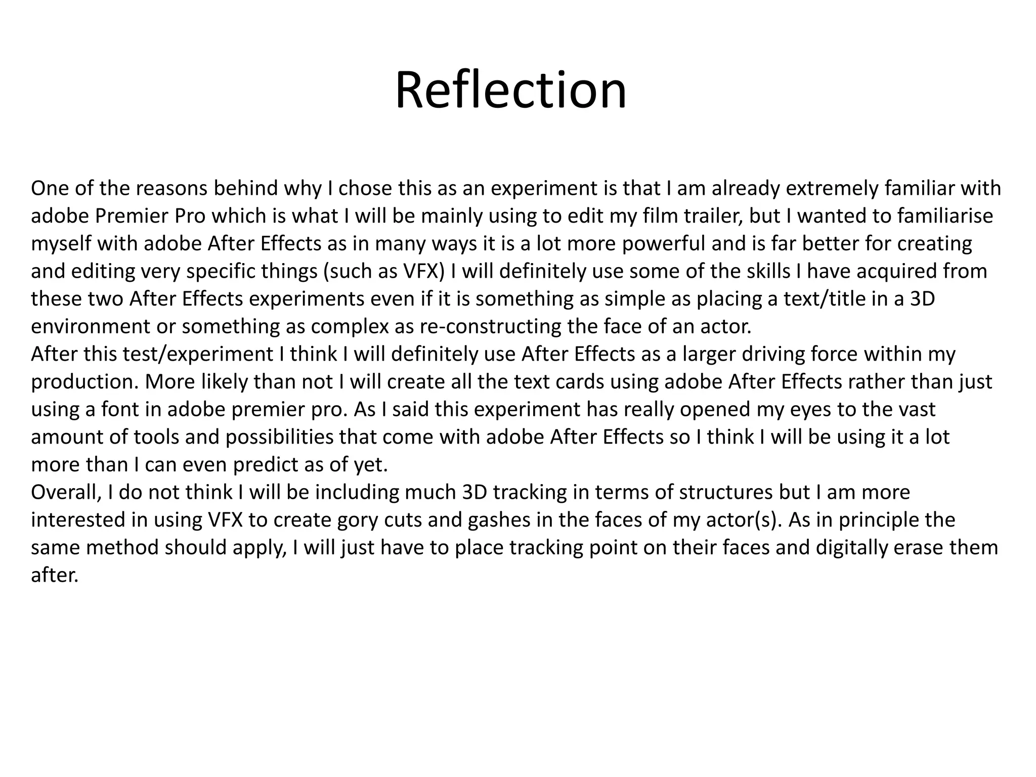 Reflection
One of the reasons behind why I chose this as an experiment is that I am already extremely familiar with
adobe Premier Pro which is what I will be mainly using to edit my film trailer, but I wanted to familiarise
myself with adobe After Effects as in many ways it is a lot more powerful and is far better for creating
and editing very specific things (such as VFX) I will definitely use some of the skills I have acquired from
these two After Effects experiments even if it is something as simple as placing a text/title in a 3D
environment or something as complex as re-constructing the face of an actor.
After this test/experiment I think I will definitely use After Effects as a larger driving force within my
production. More likely than not I will create all the text cards using adobe After Effects rather than just
using a font in adobe premier pro. As I said this experiment has really opened my eyes to the vast
amount of tools and possibilities that come with adobe After Effects so I think I will be using it a lot
more than I can even predict as of yet.
Overall, I do not think I will be including much 3D tracking in terms of structures but I am more
interested in using VFX to create gory cuts and gashes in the faces of my actor(s). As in principle the
same method should apply, I will just have to place tracking point on their faces and digitally erase them
after.
 