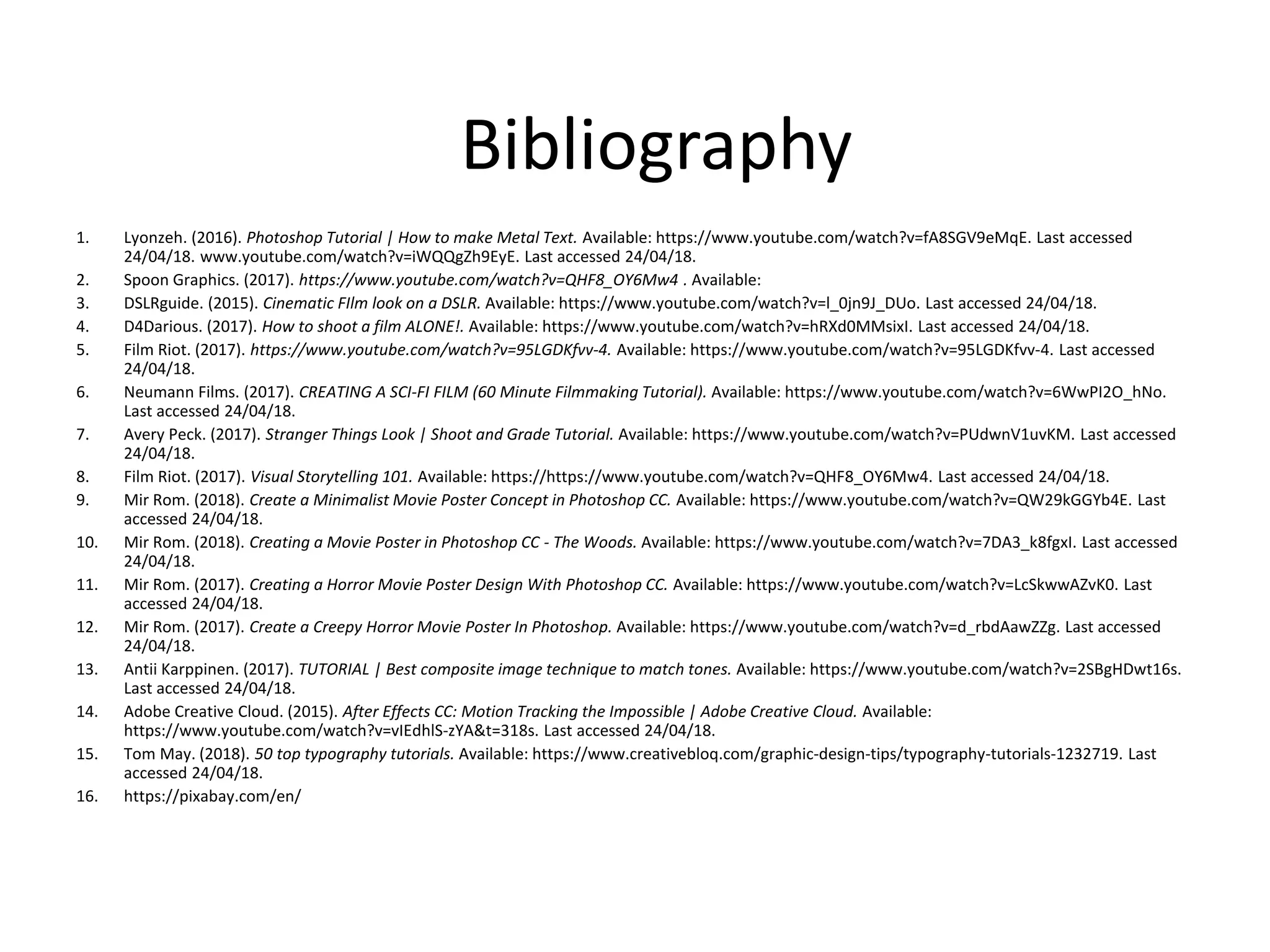 Bibliography
1. Lyonzeh. (2016). Photoshop Tutorial | How to make Metal Text. Available: https://www.youtube.com/watch?v=fA8SGV9eMqE. Last accessed
24/04/18. www.youtube.com/watch?v=iWQQgZh9EyE. Last accessed 24/04/18.
2. Spoon Graphics. (2017). https://www.youtube.com/watch?v=QHF8_OY6Mw4 . Available:
3. DSLRguide. (2015). Cinematic FIlm look on a DSLR. Available: https://www.youtube.com/watch?v=l_0jn9J_DUo. Last accessed 24/04/18.
4. D4Darious. (2017). How to shoot a film ALONE!. Available: https://www.youtube.com/watch?v=hRXd0MMsixI. Last accessed 24/04/18.
5. Film Riot. (2017). https://www.youtube.com/watch?v=95LGDKfvv-4. Available: https://www.youtube.com/watch?v=95LGDKfvv-4. Last accessed
24/04/18.
6. Neumann Films. (2017). CREATING A SCI-FI FILM (60 Minute Filmmaking Tutorial). Available: https://www.youtube.com/watch?v=6WwPI2O_hNo.
Last accessed 24/04/18.
7. Avery Peck. (2017). Stranger Things Look | Shoot and Grade Tutorial. Available: https://www.youtube.com/watch?v=PUdwnV1uvKM. Last accessed
24/04/18.
8. Film Riot. (2017). Visual Storytelling 101. Available: https://https://www.youtube.com/watch?v=QHF8_OY6Mw4. Last accessed 24/04/18.
9. Mir Rom. (2018). Create a Minimalist Movie Poster Concept in Photoshop CC. Available: https://www.youtube.com/watch?v=QW29kGGYb4E. Last
accessed 24/04/18.
10. Mir Rom. (2018). Creating a Movie Poster in Photoshop CC - The Woods. Available: https://www.youtube.com/watch?v=7DA3_k8fgxI. Last accessed
24/04/18.
11. Mir Rom. (2017). Creating a Horror Movie Poster Design With Photoshop CC. Available: https://www.youtube.com/watch?v=LcSkwwAZvK0. Last
accessed 24/04/18.
12. Mir Rom. (2017). Create a Creepy Horror Movie Poster In Photoshop. Available: https://www.youtube.com/watch?v=d_rbdAawZZg. Last accessed
24/04/18.
13. Antii Karppinen. (2017). TUTORIAL | Best composite image technique to match tones. Available: https://www.youtube.com/watch?v=2SBgHDwt16s.
Last accessed 24/04/18.
14. Adobe Creative Cloud. (2015). After Effects CC: Motion Tracking the Impossible | Adobe Creative Cloud. Available:
https://www.youtube.com/watch?v=vIEdhlS-zYA&t=318s. Last accessed 24/04/18.
15. Tom May. (2018). 50 top typography tutorials. Available: https://www.creativebloq.com/graphic-design-tips/typography-tutorials-1232719. Last
accessed 24/04/18.
16. https://pixabay.com/en/
 