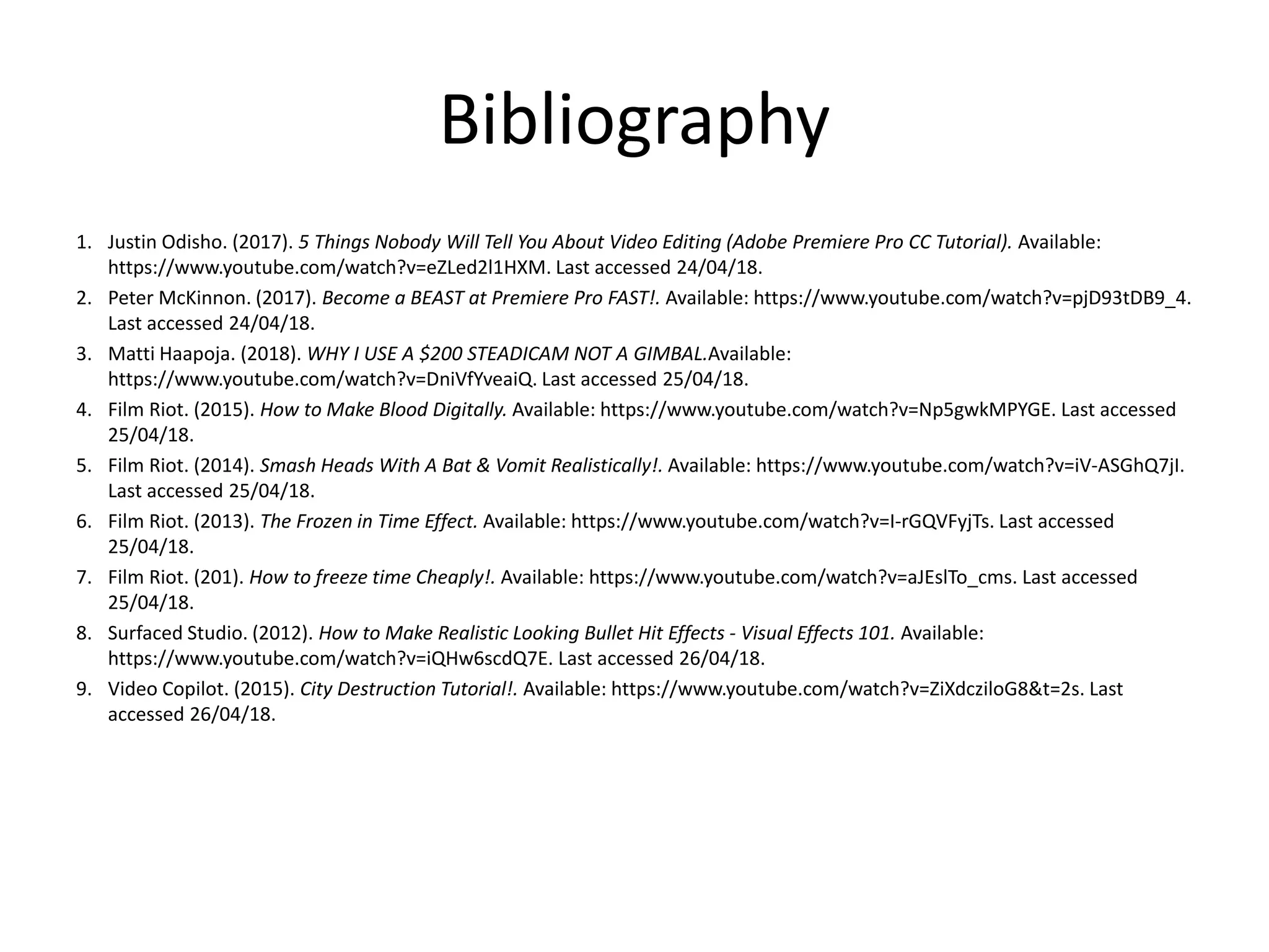 Bibliography
1. Justin Odisho. (2017). 5 Things Nobody Will Tell You About Video Editing (Adobe Premiere Pro CC Tutorial). Available:
https://www.youtube.com/watch?v=eZLed2l1HXM. Last accessed 24/04/18.
2. Peter McKinnon. (2017). Become a BEAST at Premiere Pro FAST!. Available: https://www.youtube.com/watch?v=pjD93tDB9_4.
Last accessed 24/04/18.
3. Matti Haapoja. (2018). WHY I USE A $200 STEADICAM NOT A GIMBAL.Available:
https://www.youtube.com/watch?v=DniVfYveaiQ. Last accessed 25/04/18.
4. Film Riot. (2015). How to Make Blood Digitally. Available: https://www.youtube.com/watch?v=Np5gwkMPYGE. Last accessed
25/04/18.
5. Film Riot. (2014). Smash Heads With A Bat & Vomit Realistically!. Available: https://www.youtube.com/watch?v=iV-ASGhQ7jI.
Last accessed 25/04/18.
6. Film Riot. (2013). The Frozen in Time Effect. Available: https://www.youtube.com/watch?v=I-rGQVFyjTs. Last accessed
25/04/18.
7. Film Riot. (201). How to freeze time Cheaply!. Available: https://www.youtube.com/watch?v=aJEslTo_cms. Last accessed
25/04/18.
8. Surfaced Studio. (2012). How to Make Realistic Looking Bullet Hit Effects - Visual Effects 101. Available:
https://www.youtube.com/watch?v=iQHw6scdQ7E. Last accessed 26/04/18.
9. Video Copilot. (2015). City Destruction Tutorial!. Available: https://www.youtube.com/watch?v=ZiXdcziloG8&t=2s. Last
accessed 26/04/18.
 