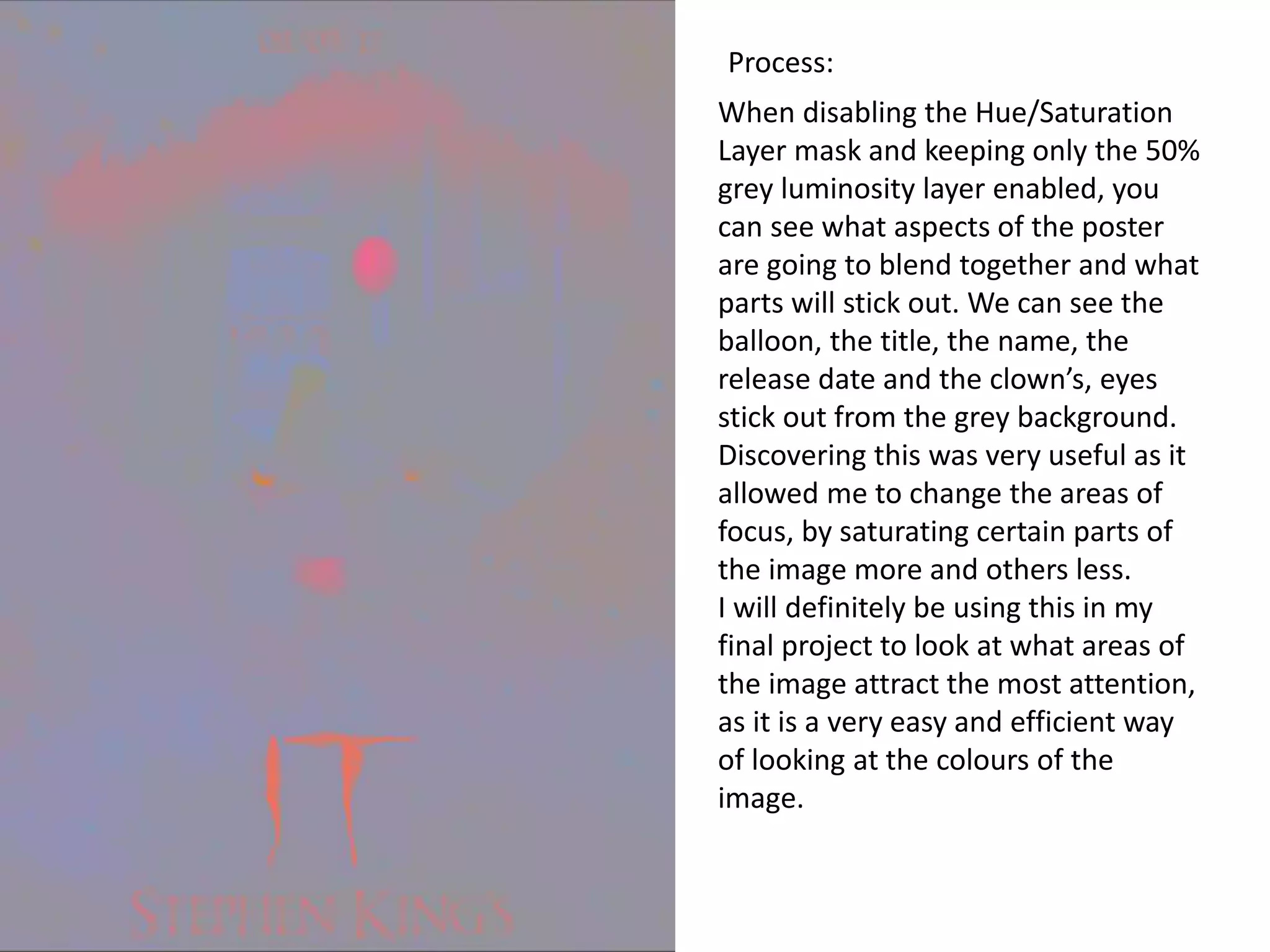 When disabling the Hue/Saturation
Layer mask and keeping only the 50%
grey luminosity layer enabled, you
can see what aspects of the poster
are going to blend together and what
parts will stick out. We can see the
balloon, the title, the name, the
release date and the clown’s, eyes
stick out from the grey background.
Discovering this was very useful as it
allowed me to change the areas of
focus, by saturating certain parts of
the image more and others less.
I will definitely be using this in my
final project to look at what areas of
the image attract the most attention,
as it is a very easy and efficient way
of looking at the colours of the
image.
Process:
 