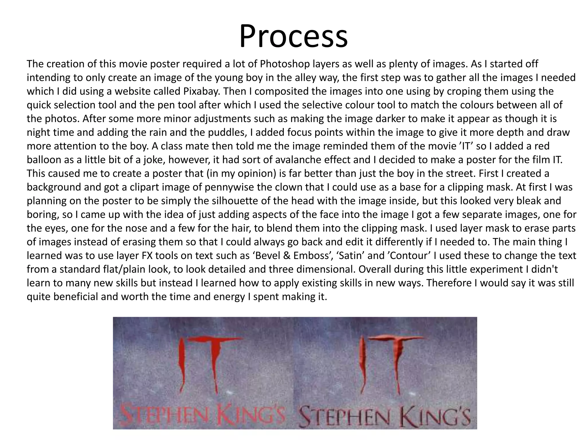 Process
The creation of this movie poster required a lot of Photoshop layers as well as plenty of images. As I started off
intending to only create an image of the young boy in the alley way, the first step was to gather all the images I needed
which I did using a website called Pixabay. Then I composited the images into one using by croping them using the
quick selection tool and the pen tool after which I used the selective colour tool to match the colours between all of
the photos. After some more minor adjustments such as making the image darker to make it appear as though it is
night time and adding the rain and the puddles, I added focus points within the image to give it more depth and draw
more attention to the boy. A class mate then told me the image reminded them of the movie ’IT’ so I added a red
balloon as a little bit of a joke, however, it had sort of avalanche effect and I decided to make a poster for the film IT.
This caused me to create a poster that (in my opinion) is far better than just the boy in the street. First I created a
background and got a clipart image of pennywise the clown that I could use as a base for a clipping mask. At first I was
planning on the poster to be simply the silhouette of the head with the image inside, but this looked very bleak and
boring, so I came up with the idea of just adding aspects of the face into the image I got a few separate images, one for
the eyes, one for the nose and a few for the hair, to blend them into the clipping mask. I used layer mask to erase parts
of images instead of erasing them so that I could always go back and edit it differently if I needed to. The main thing I
learned was to use layer FX tools on text such as ‘Bevel & Emboss’, ‘Satin’ and ’Contour’ I used these to change the text
from a standard flat/plain look, to look detailed and three dimensional. Overall during this little experiment I didn't
learn to many new skills but instead I learned how to apply existing skills in new ways. Therefore I would say it was still
quite beneficial and worth the time and energy I spent making it.
 