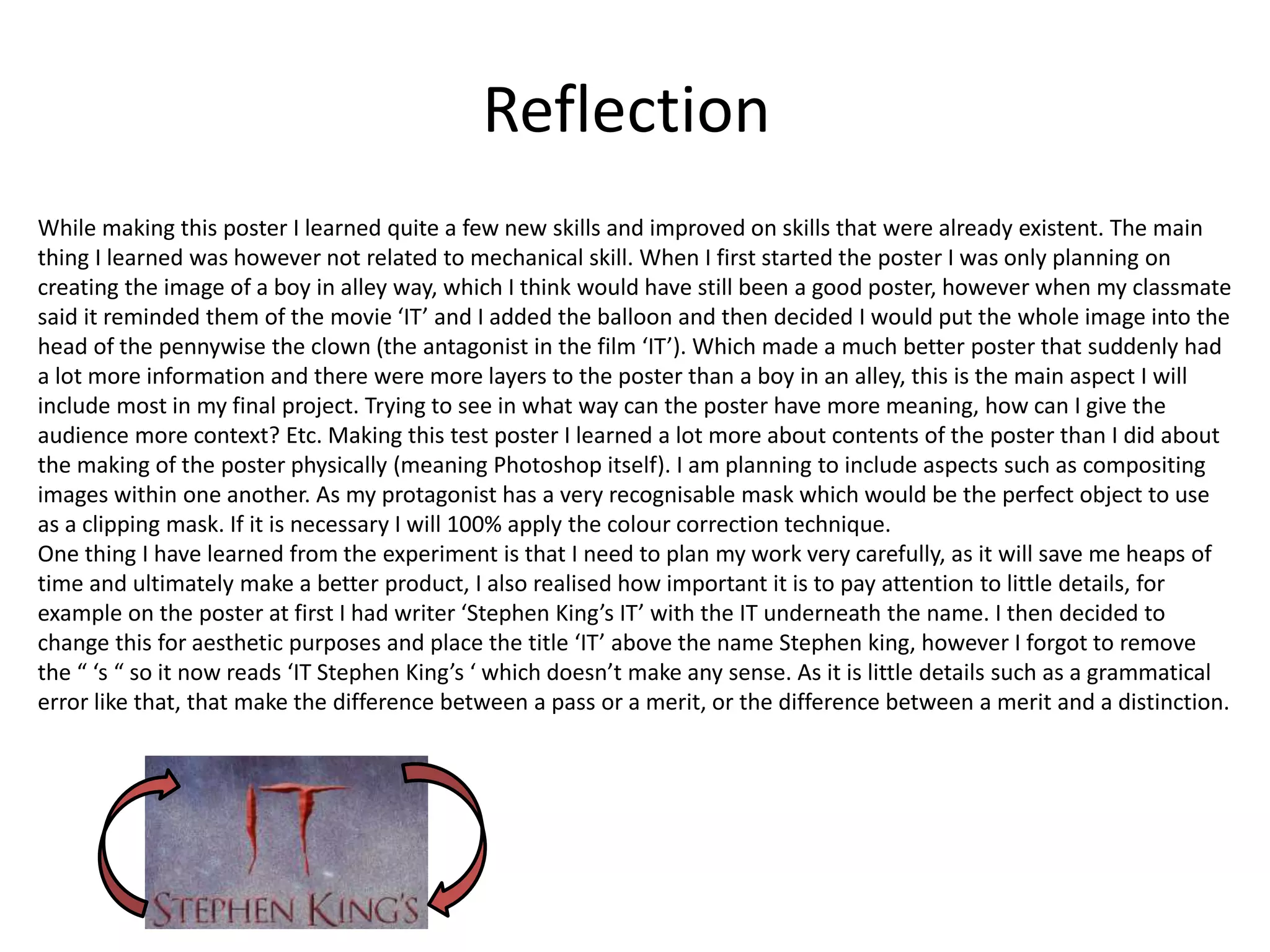 Reflection
While making this poster I learned quite a few new skills and improved on skills that were already existent. The main
thing I learned was however not related to mechanical skill. When I first started the poster I was only planning on
creating the image of a boy in alley way, which I think would have still been a good poster, however when my classmate
said it reminded them of the movie ‘IT’ and I added the balloon and then decided I would put the whole image into the
head of the pennywise the clown (the antagonist in the film ‘IT’). Which made a much better poster that suddenly had
a lot more information and there were more layers to the poster than a boy in an alley, this is the main aspect I will
include most in my final project. Trying to see in what way can the poster have more meaning, how can I give the
audience more context? Etc. Making this test poster I learned a lot more about contents of the poster than I did about
the making of the poster physically (meaning Photoshop itself). I am planning to include aspects such as compositing
images within one another. As my protagonist has a very recognisable mask which would be the perfect object to use
as a clipping mask. If it is necessary I will 100% apply the colour correction technique.
One thing I have learned from the experiment is that I need to plan my work very carefully, as it will save me heaps of
time and ultimately make a better product, I also realised how important it is to pay attention to little details, for
example on the poster at first I had writer ‘Stephen King’s IT’ with the IT underneath the name. I then decided to
change this for aesthetic purposes and place the title ‘IT’ above the name Stephen king, however I forgot to remove
the “ ‘s “ so it now reads ‘IT Stephen King’s ‘ which doesn’t make any sense. As it is little details such as a grammatical
error like that, that make the difference between a pass or a merit, or the difference between a merit and a distinction.
 