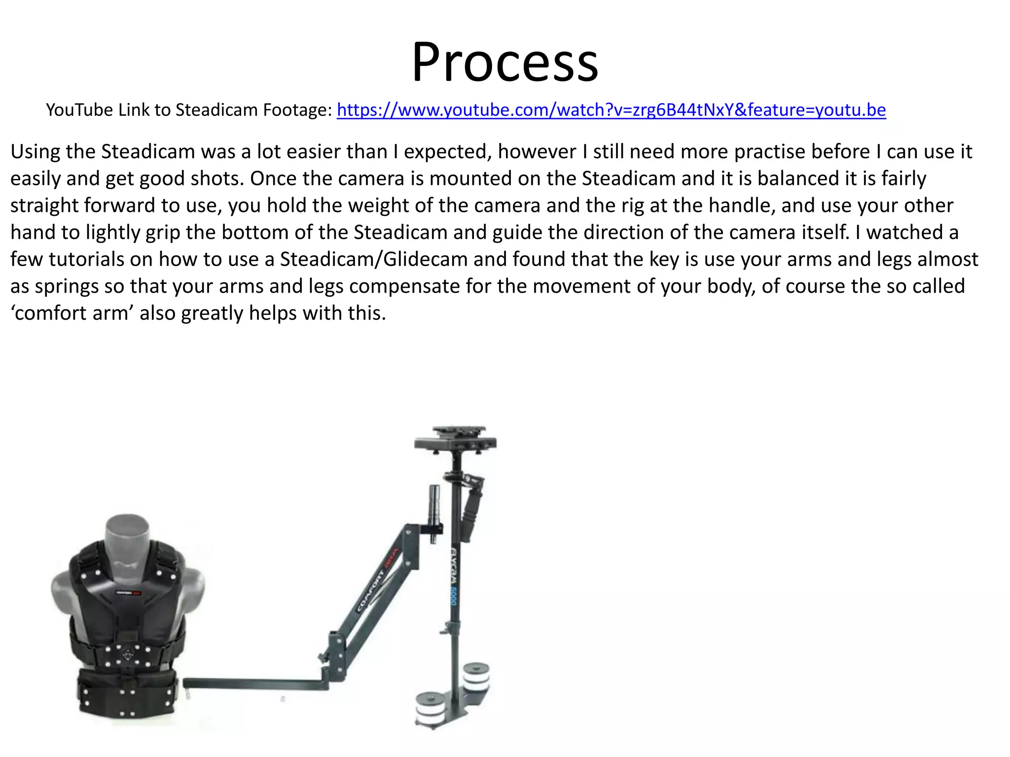 Process
YouTube Link to Steadicam Footage: https://www.youtube.com/watch?v=zrg6B44tNxY&feature=youtu.be
Using the Steadicam was a lot easier than I expected, however I still need more practise before I can use it
easily and get good shots. Once the camera is mounted on the Steadicam and it is balanced it is fairly
straight forward to use, you hold the weight of the camera and the rig at the handle, and use your other
hand to lightly grip the bottom of the Steadicam and guide the direction of the camera itself. I watched a
few tutorials on how to use a Steadicam/Glidecam and found that the key is use your arms and legs almost
as springs so that your arms and legs compensate for the movement of your body, of course the so called
‘comfort arm’ also greatly helps with this.
 