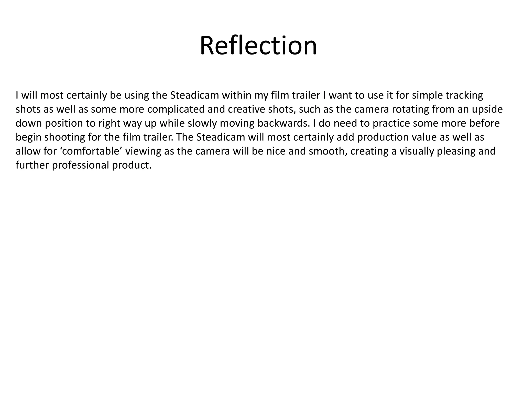 Reflection
I will most certainly be using the Steadicam within my film trailer I want to use it for simple tracking
shots as well as some more complicated and creative shots, such as the camera rotating from an upside
down position to right way up while slowly moving backwards. I do need to practice some more before
begin shooting for the film trailer. The Steadicam will most certainly add production value as well as
allow for ‘comfortable’ viewing as the camera will be nice and smooth, creating a visually pleasing and
further professional product.
 