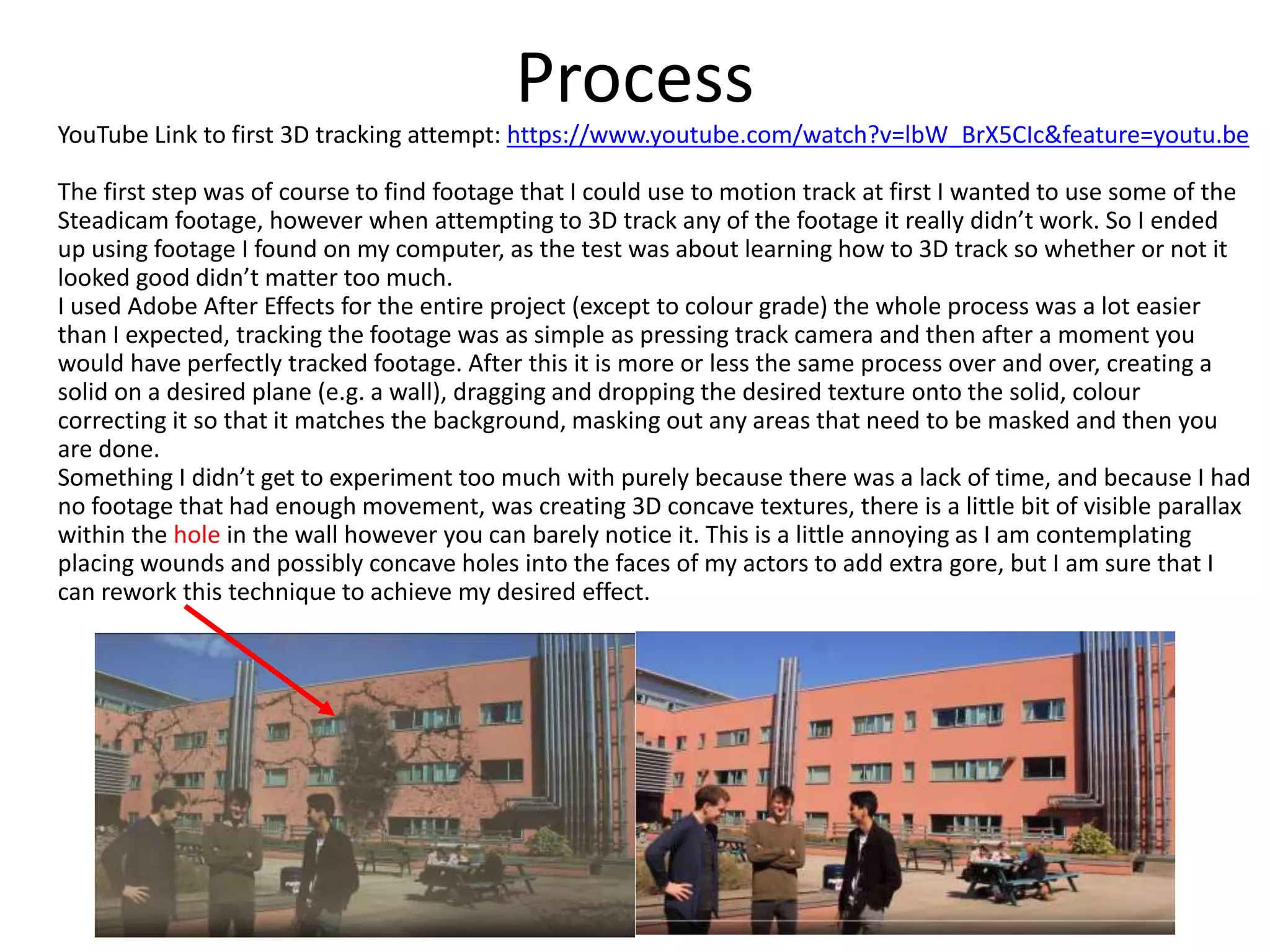 Process
YouTube Link to first 3D tracking attempt: https://www.youtube.com/watch?v=lbW_BrX5CIc&feature=youtu.be
The first step was of course to find footage that I could use to motion track at first I wanted to use some of the
Steadicam footage, however when attempting to 3D track any of the footage it really didn’t work. So I ended
up using footage I found on my computer, as the test was about learning how to 3D track so whether or not it
looked good didn’t matter too much.
I used Adobe After Effects for the entire project (except to colour grade) the whole process was a lot easier
than I expected, tracking the footage was as simple as pressing track camera and then after a moment you
would have perfectly tracked footage. After this it is more or less the same process over and over, creating a
solid on a desired plane (e.g. a wall), dragging and dropping the desired texture onto the solid, colour
correcting it so that it matches the background, masking out any areas that need to be masked and then you
are done.
Something I didn’t get to experiment too much with purely because there was a lack of time, and because I had
no footage that had enough movement, was creating 3D concave textures, there is a little bit of visible parallax
within the hole in the wall however you can barely notice it. This is a little annoying as I am contemplating
placing wounds and possibly concave holes into the faces of my actors to add extra gore, but I am sure that I
can rework this technique to achieve my desired effect.
 