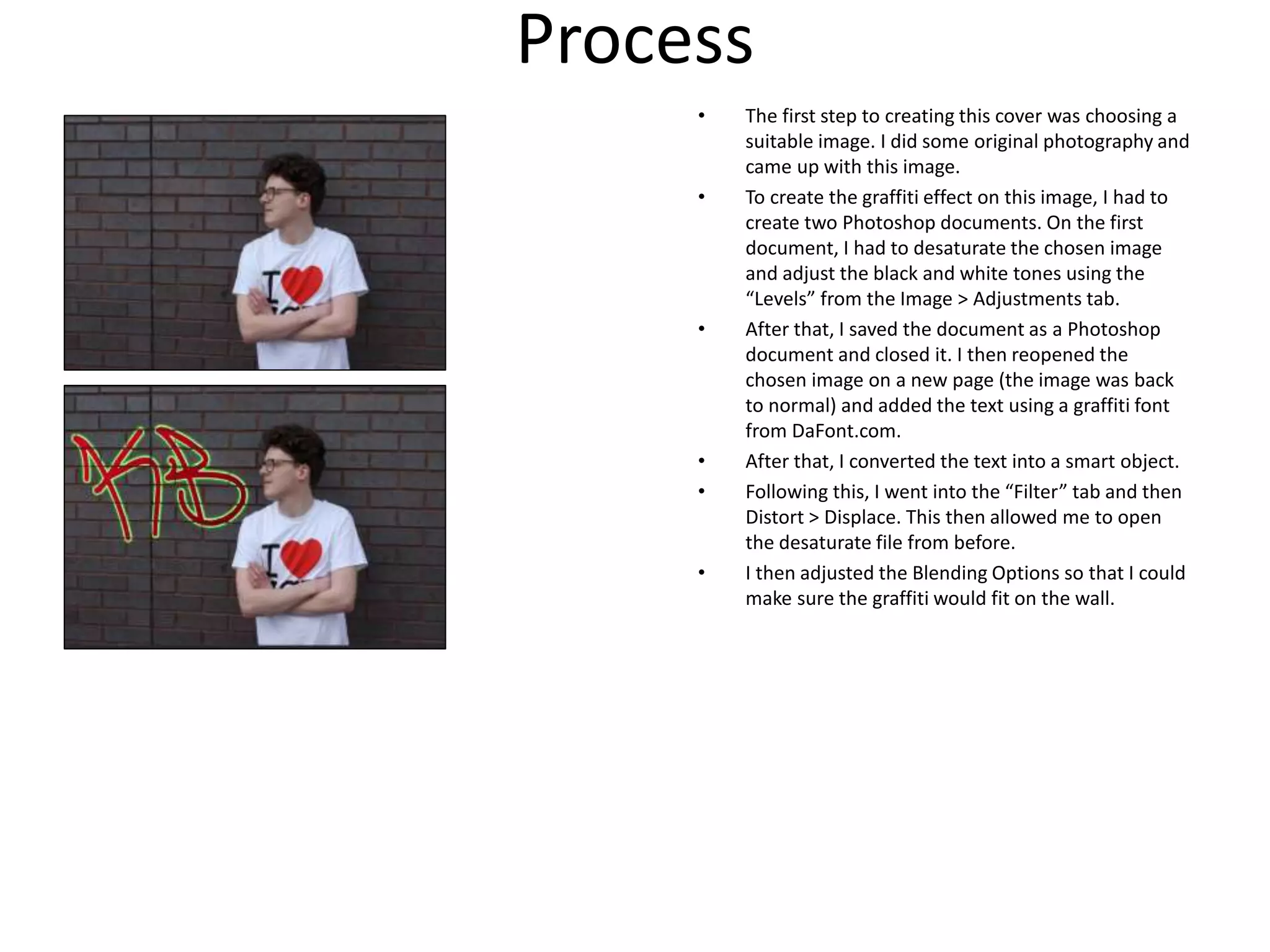 Process
• The first step to creating this cover was choosing a
suitable image. I did some original photography and
came up with this image.
• To create the graffiti effect on this image, I had to
create two Photoshop documents. On the first
document, I had to desaturate the chosen image
and adjust the black and white tones using the
“Levels” from the Image > Adjustments tab.
• After that, I saved the document as a Photoshop
document and closed it. I then reopened the
chosen image on a new page (the image was back
to normal) and added the text using a graffiti font
from DaFont.com.
• After that, I converted the text into a smart object.
• Following this, I went into the “Filter” tab and then
Distort > Displace. This then allowed me to open
the desaturate file from before.
• I then adjusted the Blending Options so that I could
make sure the graffiti would fit on the wall.
 