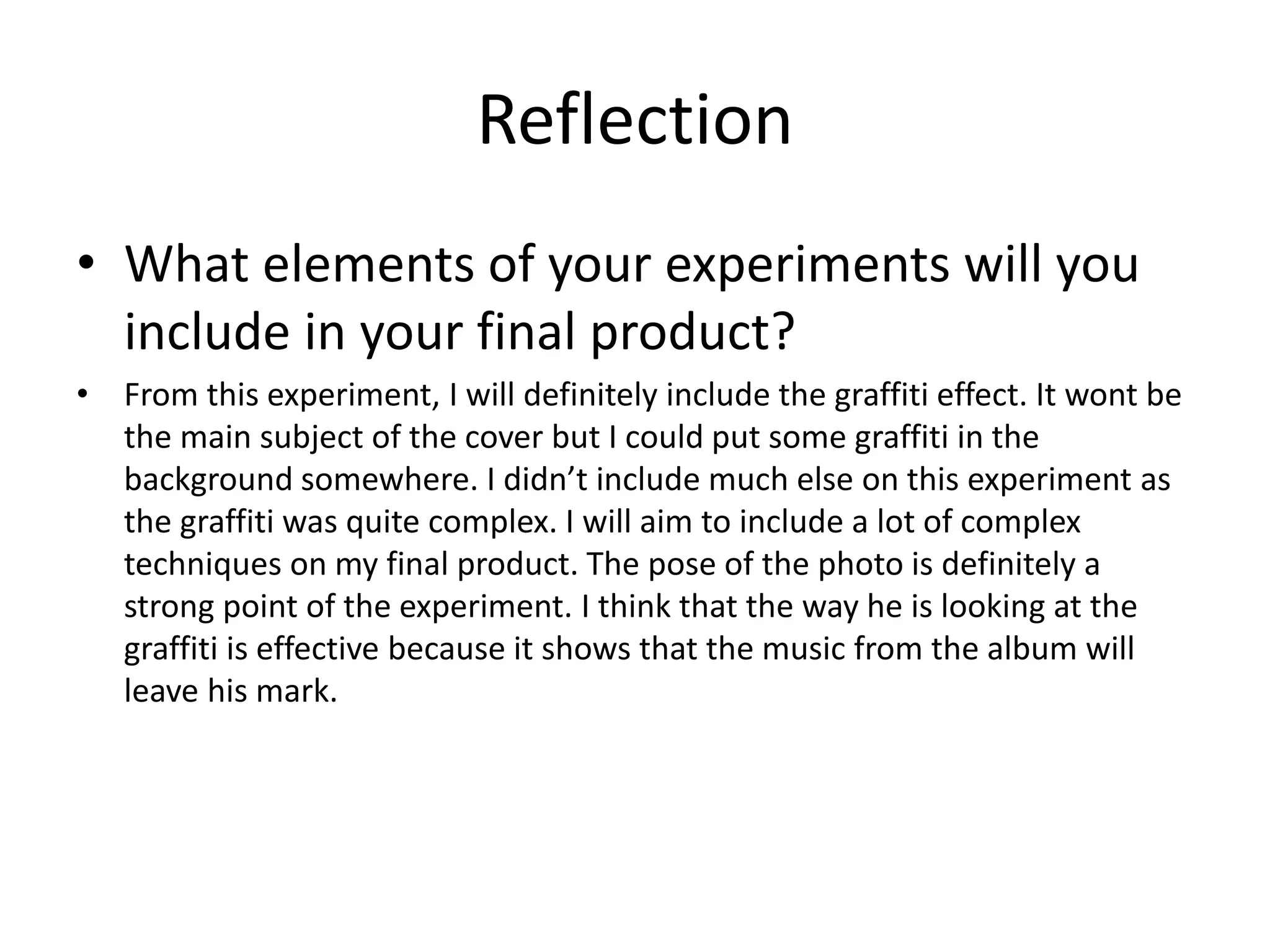 Reflection
• What elements of your experiments will you
include in your final product?
• From this experiment, I will definitely include the graffiti effect. It wont be
the main subject of the cover but I could put some graffiti in the
background somewhere. I didn’t include much else on this experiment as
the graffiti was quite complex. I will aim to include a lot of complex
techniques on my final product. The pose of the photo is definitely a
strong point of the experiment. I think that the way he is looking at the
graffiti is effective because it shows that the music from the album will
leave his mark.
 
