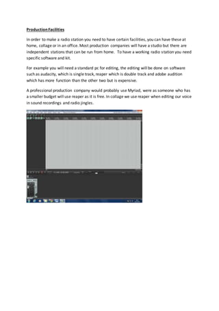 Production Facilities 
In order to make a radio station you need to have certain facilities, you can have these at 
home, collage or in an office. Most production companies will have a studio but there are 
independent stations that can be run from home. To have a working radio s tation you need 
specific software and kit. 
For example you will need a standard pc for editing, the editing will be done on software 
such as audacity, which is single track, reaper which is double track and adobe audition 
which has more function than the other two but is expensive. 
A professional production company would probably use Myriad, were as someone who has 
a smaller budget will use reaper as it is free. In collage we use reaper when editing our voice 
in sound recordings and radio jingles. 
 