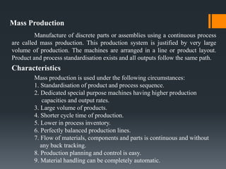 Mass Production
Manufacture of discrete parts or assemblies using a continuous process
are called mass production. This production system is justified by very large
volume of production. The machines are arranged in a line or product layout.
Product and process standardisation exists and all outputs follow the same path.
Characteristics
Mass production is used under the following circumstances:
1. Standardisation of product and process sequence.
2. Dedicated special purpose machines having higher production
capacities and output rates.
3. Large volume of products.
4. Shorter cycle time of production.
5. Lower in process inventory.
6. Perfectly balanced production lines.
7. Flow of materials, components and parts is continuous and without
any back tracking.
8. Production planning and control is easy.
9. Material handling can be completely automatic.
 