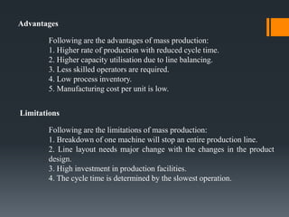 Limitations
Following are the limitations of mass production:
1. Breakdown of one machine will stop an entire production line.
2. Line layout needs major change with the changes in the product
design.
3. High investment in production facilities.
4. The cycle time is determined by the slowest operation.
Advantages
Following are the advantages of mass production:
1. Higher rate of production with reduced cycle time.
2. Higher capacity utilisation due to line balancing.
3. Less skilled operators are required.
4. Low process inventory.
5. Manufacturing cost per unit is low.
 