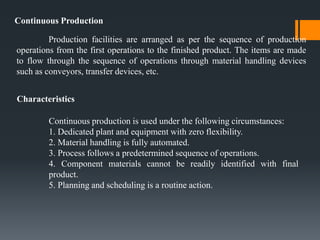 Continuous Production
Production facilities are arranged as per the sequence of production
operations from the first operations to the finished product. The items are made
to flow through the sequence of operations through material handling devices
such as conveyors, transfer devices, etc.
Characteristics
Continuous production is used under the following circumstances:
1. Dedicated plant and equipment with zero flexibility.
2. Material handling is fully automated.
3. Process follows a predetermined sequence of operations.
4. Component materials cannot be readily identified with final
product.
5. Planning and scheduling is a routine action.
 