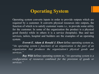 Operating System
Operating system converts inputs in order to provide outputs which are
required by a customer. It converts physical resources into outputs, the
function of which is to satisfy customer wants i.e., to provide some utility
for the customer. In some of the organization the product is a physical
good (hotels) while in others it is a service (hospitals). Bus and taxi
services, tailors, hospital and builders are the examples of an operating
system.
Everett E. Adam & Ronald J. Ebert define operating system as,
“An operating system ( function) of an organization is the part of an
organization that produces the organization’s physical goods and
services.”
Ray Wild defines operating system as, “An operating system is a
configuration of resources combined for the provision of goods or
services.”
 