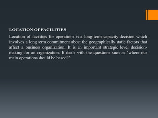 LOCATION OF FACILITIES
Location of facilities for operations is a long-term capacity decision which
involves a long term commitment about the geographically static factors that
affect a business organization. It is an important strategic level decision-
making for an organization. It deals with the questions such as ‘where our
main operations should be based?’
 