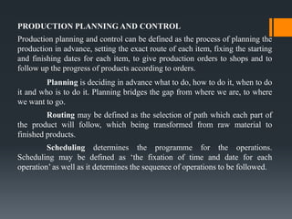 PRODUCTION PLANNING AND CONTROL
Production planning and control can be defined as the process of planning the
production in advance, setting the exact route of each item, fixing the starting
and finishing dates for each item, to give production orders to shops and to
follow up the progress of products according to orders.
Planning is deciding in advance what to do, how to do it, when to do
it and who is to do it. Planning bridges the gap from where we are, to where
we want to go.
Routing may be defined as the selection of path which each part of
the product will follow, which being transformed from raw material to
finished products.
Scheduling determines the programme for the operations.
Scheduling may be defined as ‘the fixation of time and date for each
operation’ as well as it determines the sequence of operations to be followed.
 