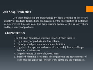 Job Shop Production
Job shop production are characterised by manufacturing of one or few
quantity of products designed and produced as per the specification of customers
within prefixed time and cost. The distinguishing feature of this is low volume
and high variety of products.
Characteristics
The Job-shop production system is followed when there is:
1. High variety of products and low volume.
2. Use of general purpose machines and facilities.
3. Highly skilled operators who can take up each job as a challenge
because of uniqueness.
4. Large inventory of materials, tools, parts.
5. Detailed planning is essential for sequencing the requirements of
each product, capacities for each work centre and order priorities.
 