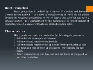 Batch Production
Batch production is defined by American Production and Inventory
Control Society (APICS) “as a form of manufacturing in which the job passes
through the functional departments in lots or batches and each lot may have a
different routing.” It is characterised by the manufacture of limited number of
products produced at regular intervals and stocked awaiting sales.
Characteristics
Batch production system is used under the following circumstances:
1. When there is shorter production runs.
2. When plant and machinery are flexible.
3. When plant and machinery set up is used for the production of item
in a batch and change of set up is required for processing the next
batch.
4. When manufacturing lead time and cost are lower as compared to
job order production.
 