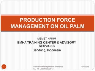 MEMET HAKIM
EMHA TRAINING CENTER & ADVISORY
SERVICES
Bandung, Indonesia
12/4/2013Plantation Management Conference,
KL, 4-5 Desember, 2013
1
PRODUCTION FORCE
MANAGEMENT ON OIL PALM
 