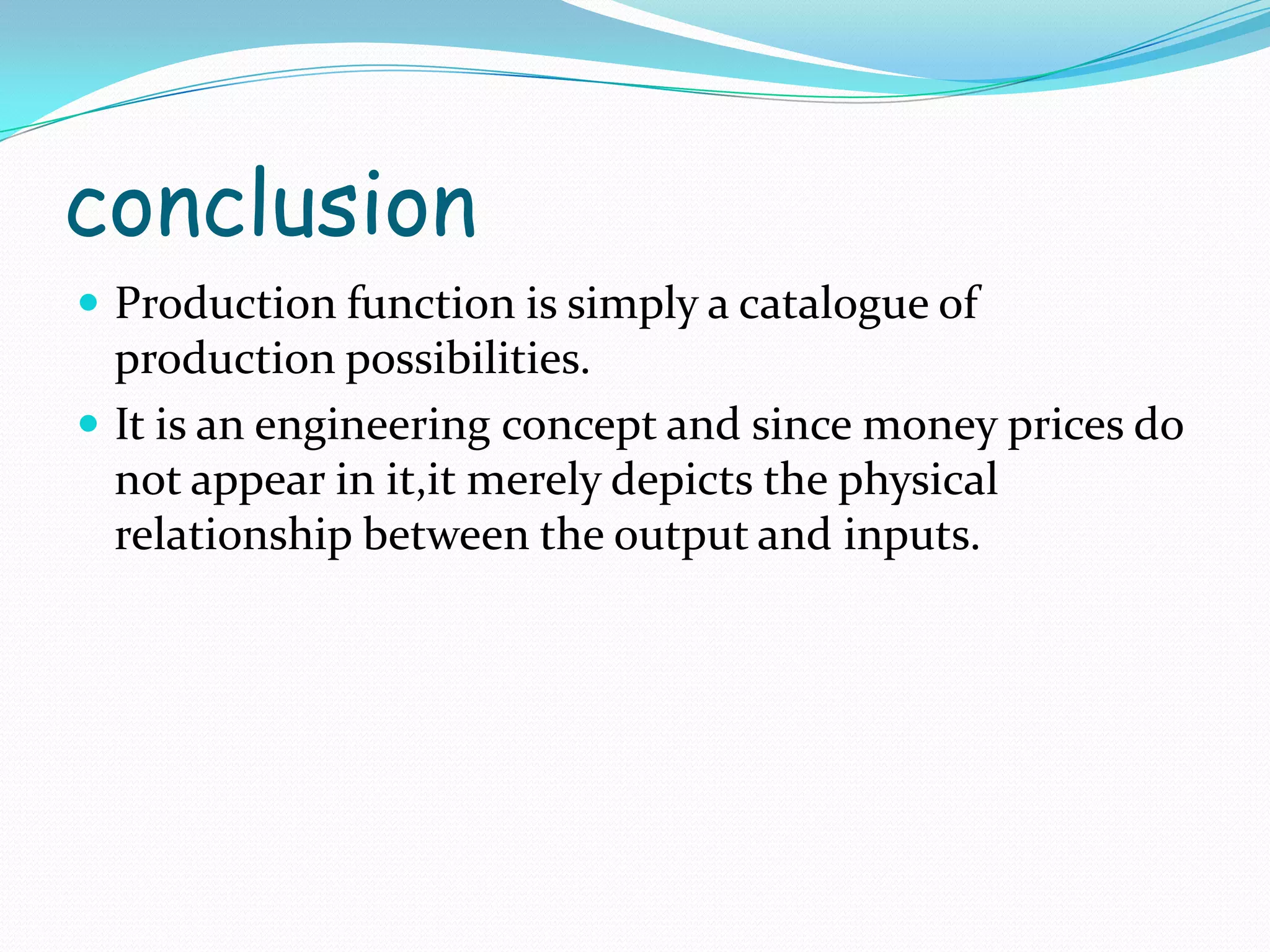 conclusion
 Production function is simply a catalogue of
production possibilities.
 It is an engineering concept and since money prices do
not appear in it,it merely depicts the physical
relationship between the output and inputs.
 