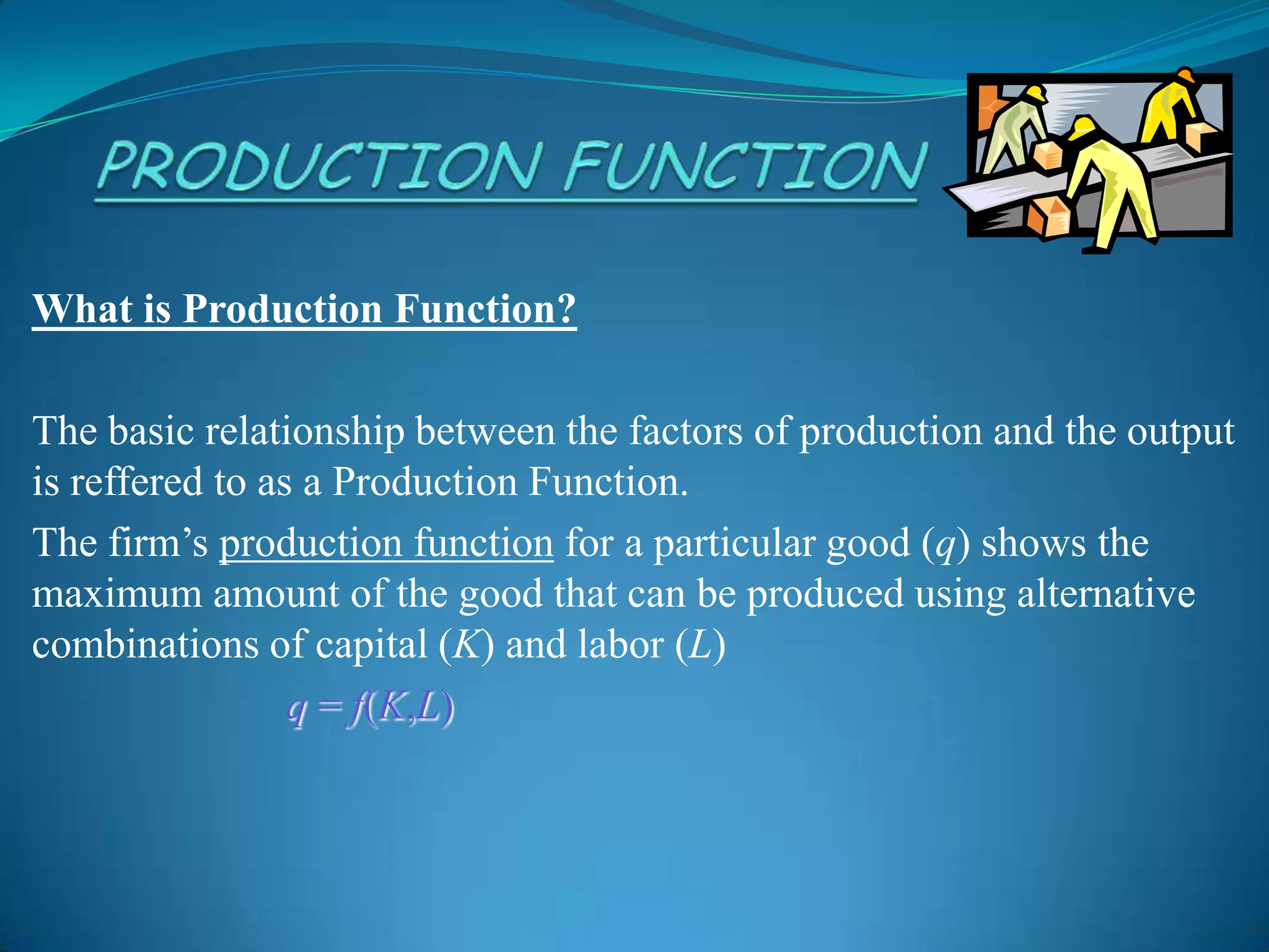 What is Production Function?
The basic relationship between the factors of production and the output
is reffered to as a Production Function.
The firm’s production function for a particular good (q) shows the
maximum amount of the good that can be produced using alternative
combinations of capital (K) and labor (L)
q = f(K,L)
 