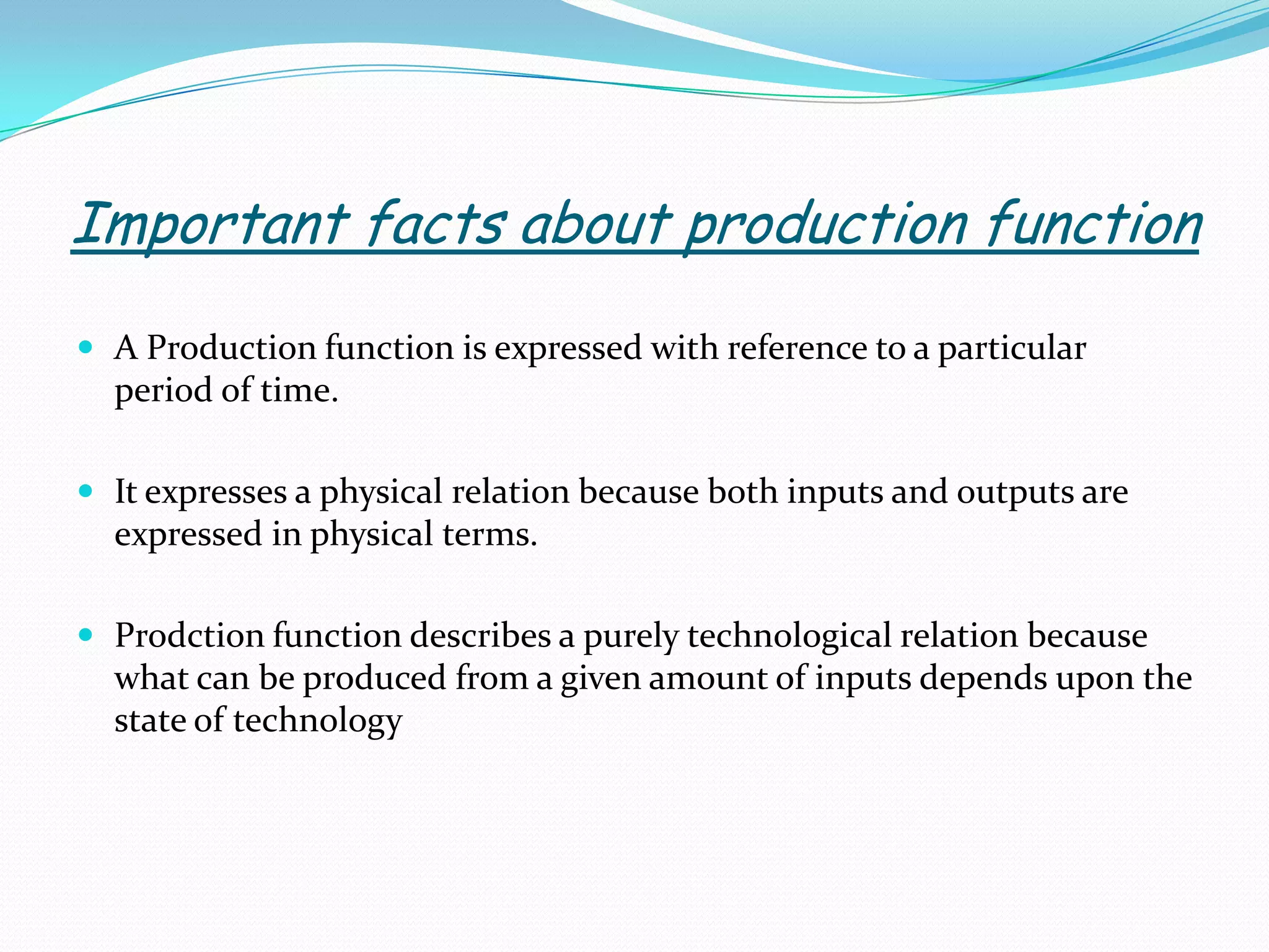 Important facts about production function
 A Production function is expressed with reference to a particular
period of time.
 It expresses a physical relation because both inputs and outputs are
expressed in physical terms.
 Prodction function describes a purely technological relation because
what can be produced from a given amount of inputs depends upon the
state of technology
 