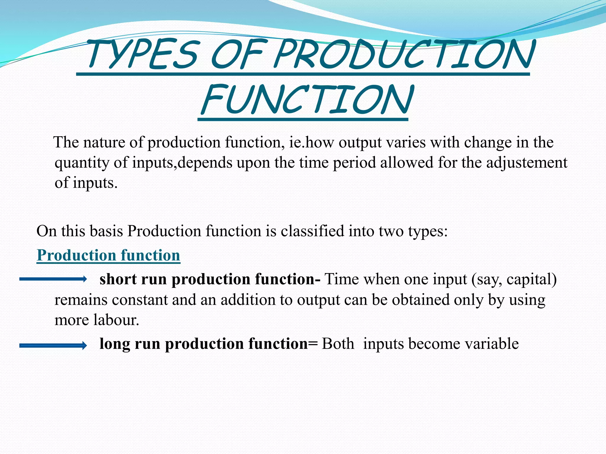 TYPES OF PRODUCTION
FUNCTION
The nature of production function, ie.how output varies with change in the
quantity of inputs,depends upon the time period allowed for the adjustement
of inputs.
On this basis Production function is classified into two types:
Production function
short run production function- Time when one input (say, capital)
remains constant and an addition to output can be obtained only by using
more labour.
long run production function= Both inputs become variable
 
