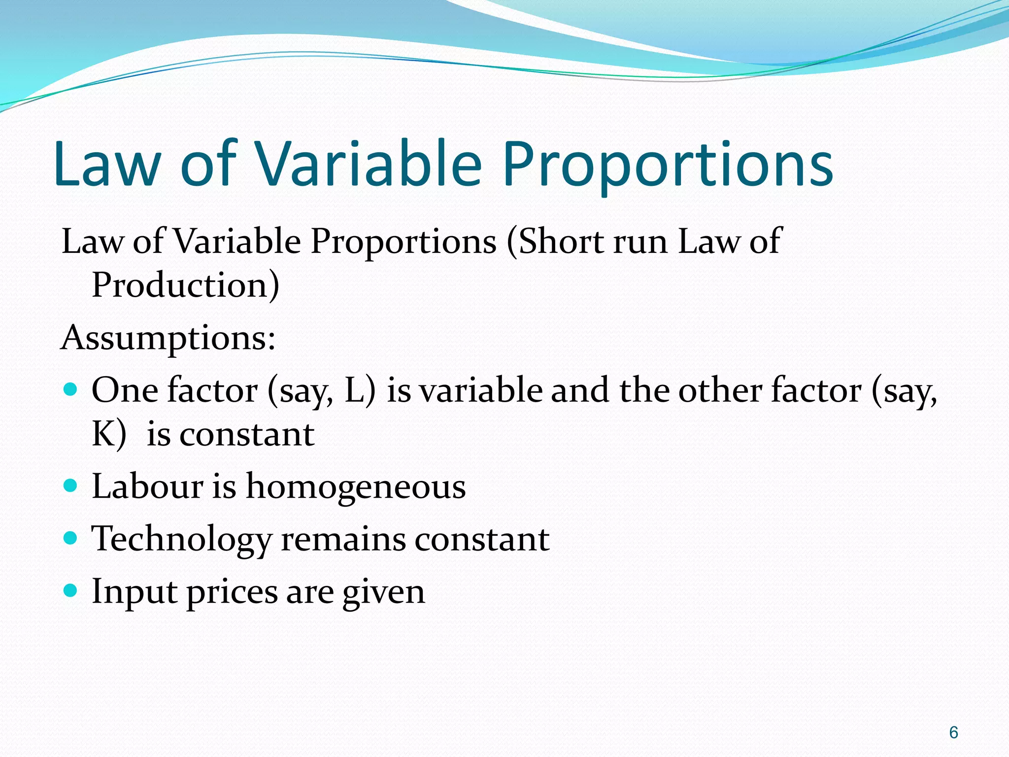 6
Law of Variable Proportions
Law of Variable Proportions (Short run Law of
Production)
Assumptions:
 One factor (say, L) is variable and the other factor (say,
K) is constant
 Labour is homogeneous
 Technology remains constant
 Input prices are given
 