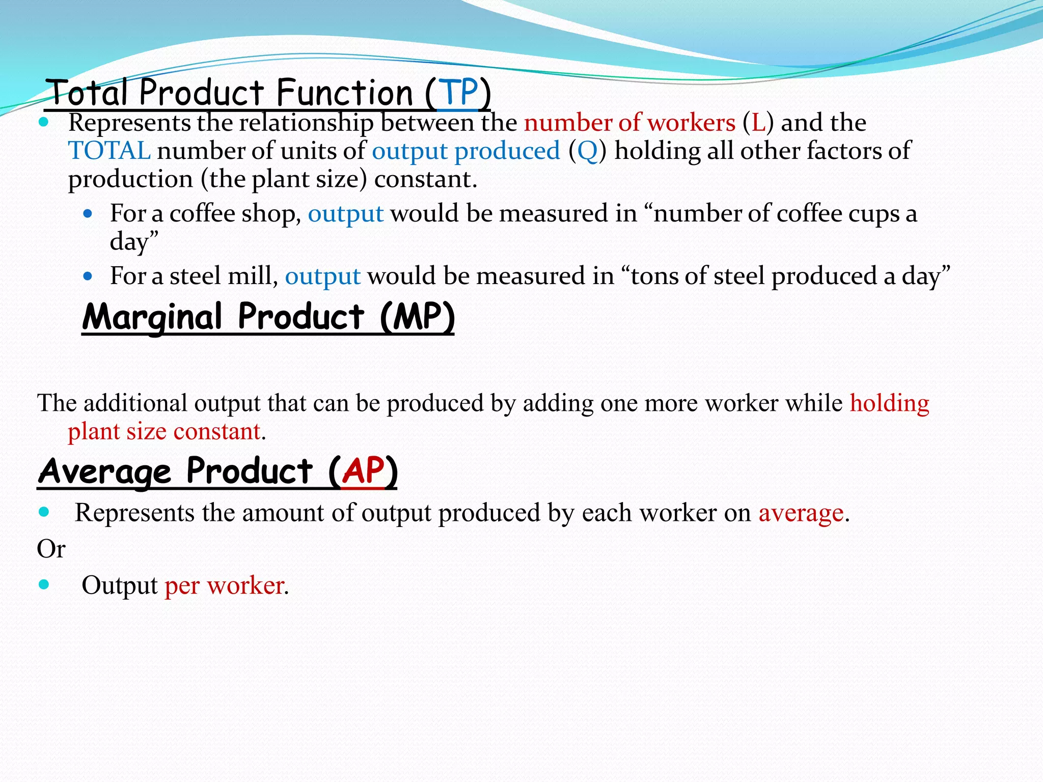 Total Product Function (TP)
 Represents the relationship between the number of workers (L) and the
TOTAL number of units of output produced (Q) holding all other factors of
production (the plant size) constant.
 For a coffee shop, output would be measured in “number of coffee cups a
day”
 For a steel mill, output would be measured in “tons of steel produced a day”
Marginal Product (MP)
The additional output that can be produced by adding one more worker while holding
plant size constant.
Average Product (AP)
 Represents the amount of output produced by each worker on average.
Or
 Output per worker.
 